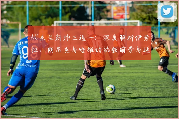 AC米兰新帅三选一:深度解析伊劳拉、朗尼克与哈维的执教前景与适配度