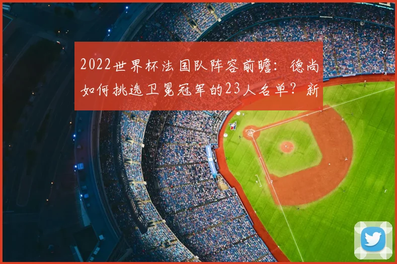 2022世界杯法国队阵容前瞻：德尚如何挑选卫冕冠军的23人名单？新老结合成关键