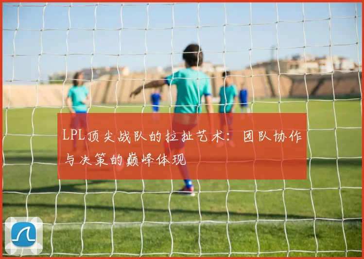 LPL顶尖战队的拉扯艺术：团队协作与决策的巅峰体现