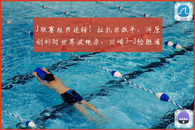 J联赛经典逆转！拉扎尔扳平，河原创补时世界波绝杀，川崎3-2险胜浦和战报分析