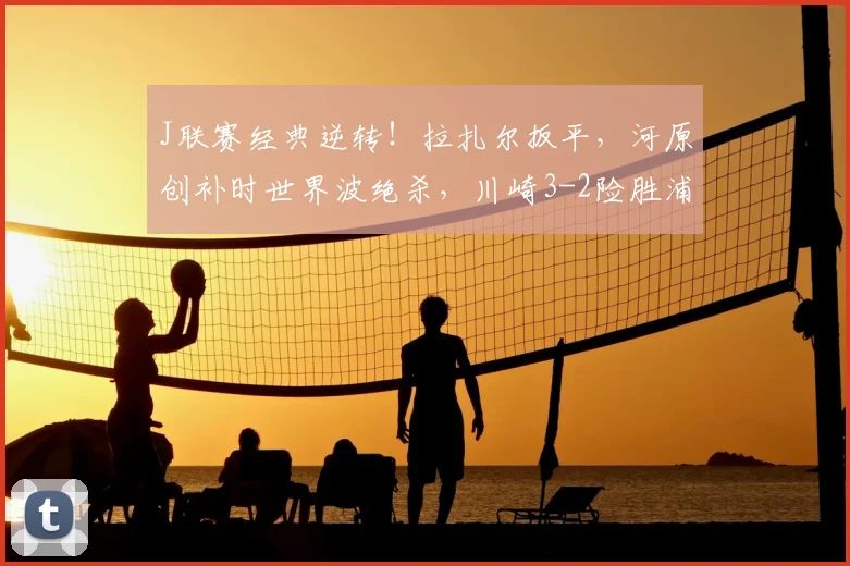 J联赛经典逆转！拉扎尔扳平，河原创补时世界波绝杀，川崎3-2险胜浦和战报分析