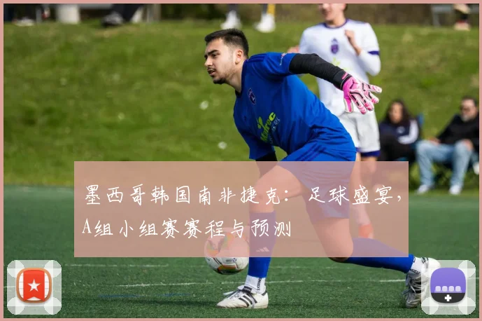 墨西哥韩国南非捷克：足球盛宴，A组小组赛赛程与预测