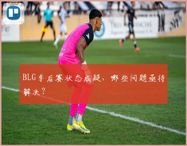 BLG季后赛状态成疑，哪些问题亟待解决？