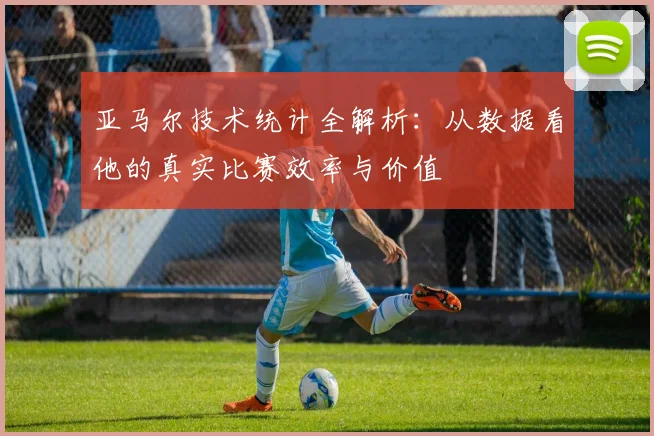 亚马尔技术统计全解析：从数据看他的真实比赛效率与价值