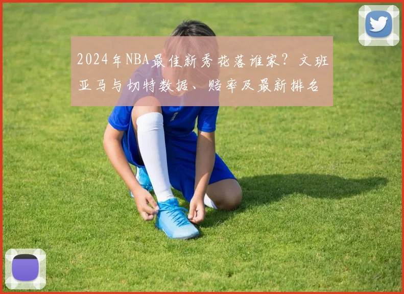 2024年NBA最佳新秀花落谁家？文班亚马与切特数据、赔率及最新排名深度解析
