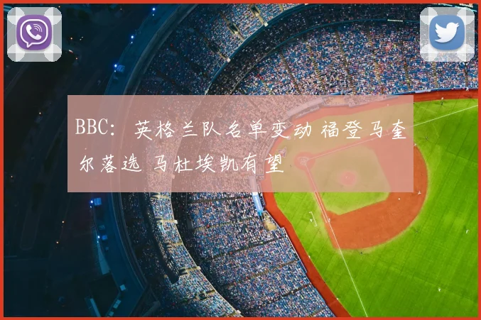 BBC：英格兰队名单变动 福登马奎尔落选 马杜埃凯有望