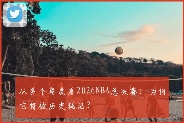 从多个角度看2026NBA总决赛：为何它将被历史铭记？