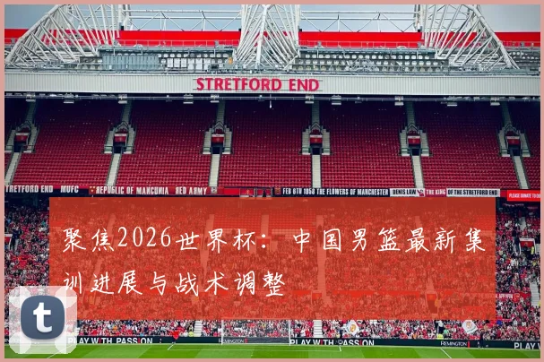 聚焦2026世界杯:中国男篮最新集训进展与战术调整