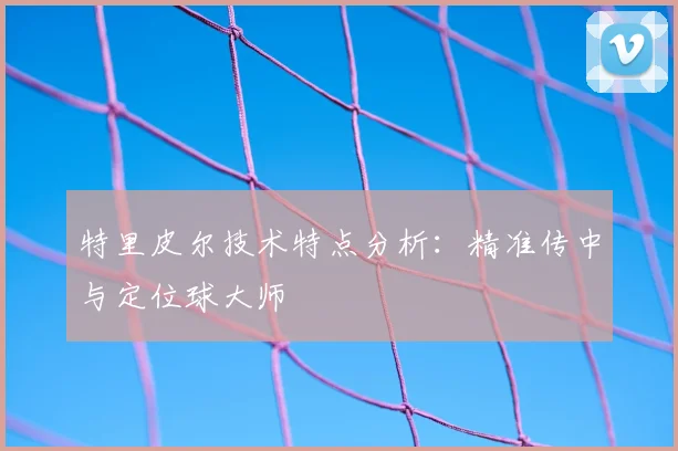 特里皮尔技术特点分析:精准传中与定位球大师