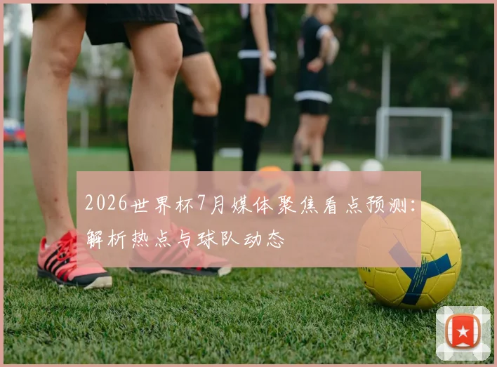 2026世界杯7月媒体聚焦看点预测:解析热点与球队动态