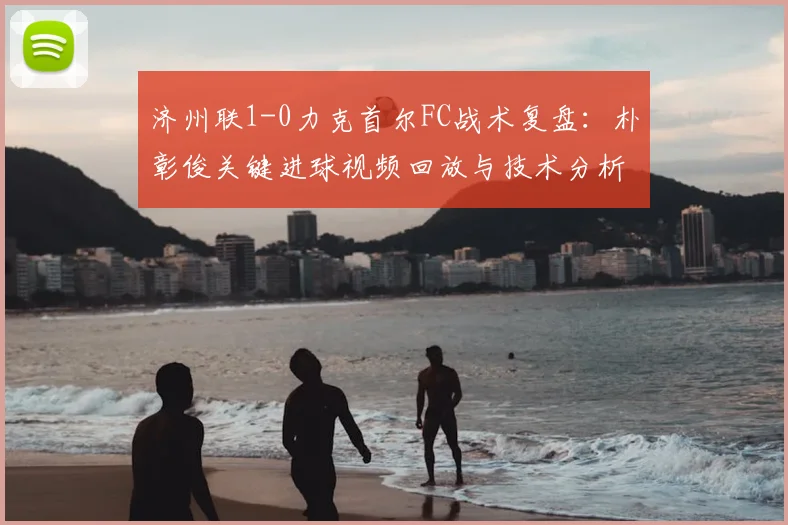 济州联1-0力克首尔FC战术复盘：朴彰俊关键进球视频回放与技术分析