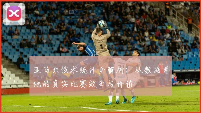 亚马尔技术统计全解析：从数据看他的真实比赛效率与价值