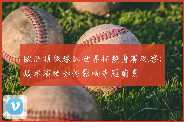 欧洲顶级球队世界杯热身赛观察：战术演练如何影响夺冠前景