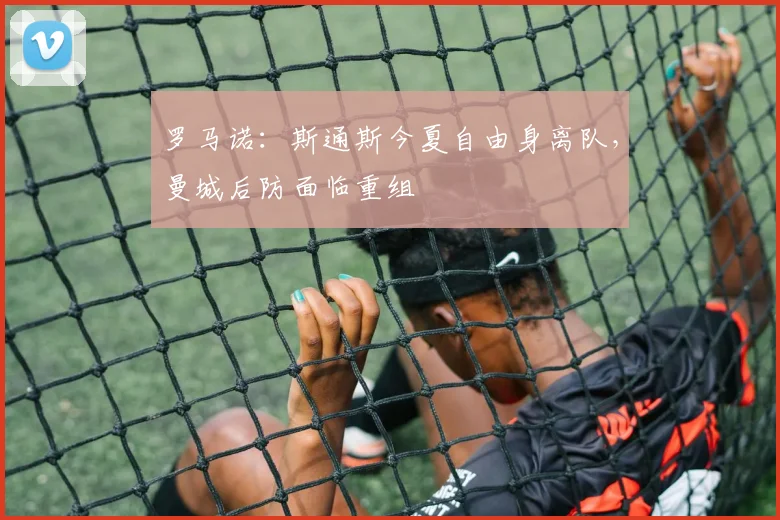 罗马诺：斯通斯今夏自由身离队，曼城后防面临重组