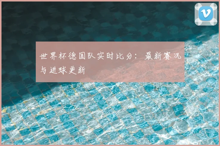 世界杯德国队实时比分：最新赛况与进球更新