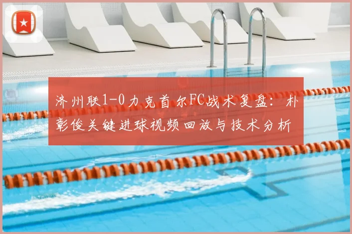 济州联1-0力克首尔FC战术复盘：朴彰俊关键进球视频回放与技术分析